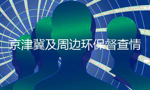 京津冀及周边环保督查情况:16家企业存涉气环境问题